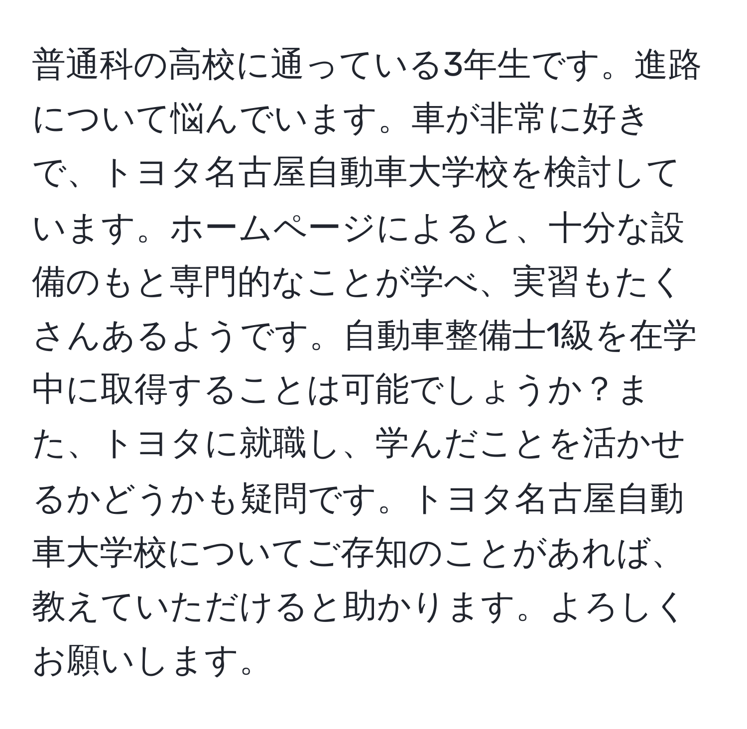 普通科の高校に通っている3年生です。進路について悩んでいます。車が非常に好きで、トヨタ名古屋自動車大学校を検討しています。ホームページによると、十分な設備のもと専門的なことが学べ、実習もたくさんあるようです。自動車整備士1級を在学中に取得することは可能でしょうか？また、トヨタに就職し、学んだことを活かせるかどうかも疑問です。トヨタ名古屋自動車大学校についてご存知のことがあれば、教えていただけると助かります。よろしくお願いします。