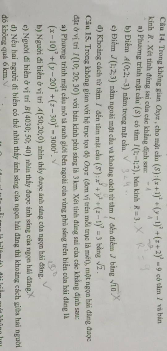 Trong không gian Oxyz , cho mặt cầu (S): (x+1)^2+(y-1)^2+(z+2)^2=9 có tâm / và bán
kính R . Xét tính đúng sai của các khẳng định sau:
a) Phương trình mặt cầu (S) có tâm I(1;-1;2) , bán kính R=3.
b) Điểm A(0;2;-3) nằm trong mặt cầu.
c) Điểm J(1;2;3) nằm ngoài mặt cầu và khoảng cách từ tâm / đến điểm J bằng sqrt(10)
d) Khoảng cách từ tâm / đến tâm mặt cầu (S'):x^2+y^2+(z-1)^2=3 bàng sqrt(2).
Câu 15. Trong không gian với hệ trục tọa độ Oxyz (đơn vị trên mỗi trục là mét), một ngọn hải đăng được
đặt ở vị trí I(10;20;30) với bán kính phủ sáng là 3 km. Xét tính đúng sai của các khẳng định sau:
a) Phương trình mặt cầu mô tả ranh giới bên ngoài của vùng phủ sáng trên biển của hải đăng là
(x-10)^2+(y-20)^2+(z-30)^2=3000^2.
b) Người đi biển ở vị trí A(50;20;0) nhìn thấy được ánh sáng của ngọn hải đăng.
c) Người đi biển ở vị trí B(4030;50;40) nhìn thấy được ánh sáng của ngọn hải đăng.
d) Nếu hai người đi biển có thể nhìn thấy ánh sáng của ngọn hải đăng thì khoảng cách giữa hai người
đó không quá 6 km.