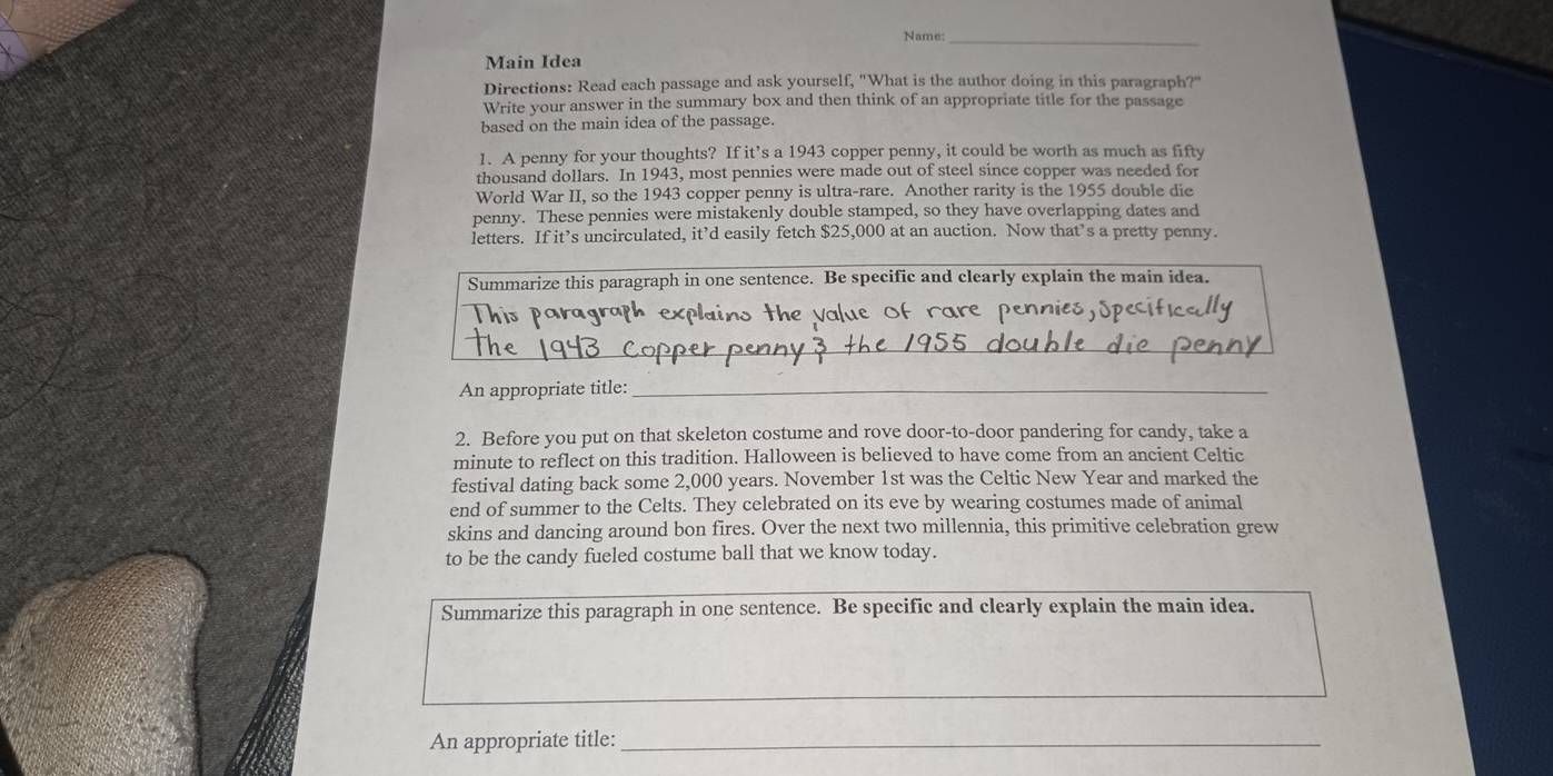 Name:_ 
Main Idea 
Directions: Read each passage and ask yourself, "What is the author doing in this paragraph?" 
Write your answer in the summary box and then think of an appropriate title for the passage 
based on the main idea of the passage. 
1. A penny for your thoughts? If it’s a 1943 copper penny, it could be worth as much as fifty 
thousand dollars. In 1943, most pennies were made out of steel since copper was needed for 
World War II, so the 1943 copper penny is ultra-rare. Another rarity is the 1955 double die 
penny. These pennies were mistakenly double stamped, so they have overlapping dates and 
letters. If it’s uncirculated, it’d easily fetch $25,000 at an auction. Now that’s a pretty penny. 
Summarize this paragraph in one sentence. Be specific and clearly explain the main idea. 
hispar 
alue 
_ 
An appropriate title:_ 
2. Before you put on that skeleton costume and rove door-to-door pandering for candy, take a 
minute to reflect on this tradition. Halloween is believed to have come from an ancient Celtic 
festival dating back some 2,000 years. November 1st was the Celtic New Year and marked the 
end of summer to the Celts. They celebrated on its eve by wearing costumes made of animal 
skins and dancing around bon fires. Over the next two millennia, this primitive celebration grew 
to be the candy fueled costume ball that we know today. 
Summarize this paragraph in one sentence. Be specific and clearly explain the main idea. 
_ 
An appropriate title:_