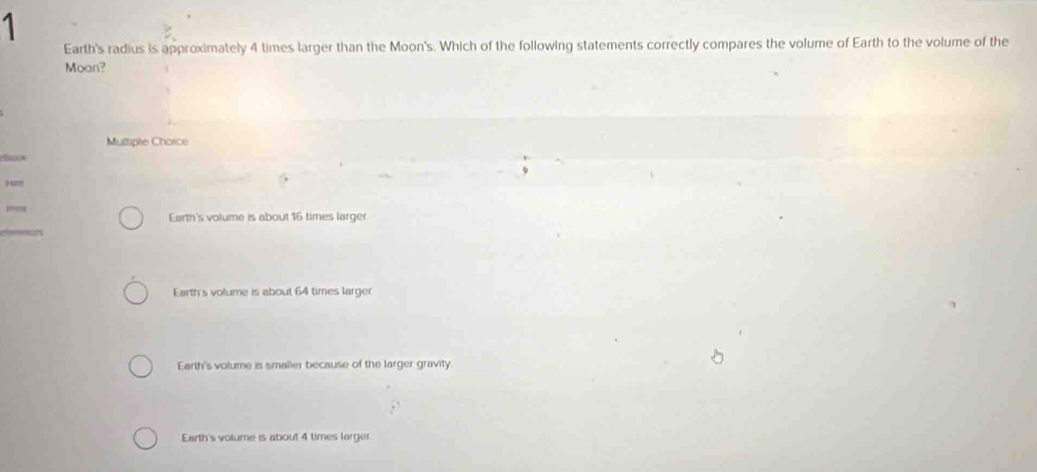 Earth's radius is approximately 4 times larger than the Moon's. Which of the following statements correctly compares the volume of Earth to the volume of the
Moan?
Multiple Choice
H
Earth's volume is about 16 times larger
Earth's volume is about 64 times larger
Earth's volume is smaller because of the larger gravity
Earth's volume is about 4 times larger