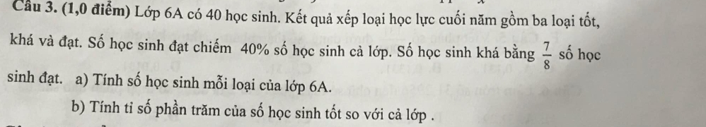 Cầu 3. (1,0 điểm) Lớp 6A có 40 học sinh. Kết quả xếp loại học lực cuối năm gồm ba loại tốt, 
khá và đạt. Số học sinh đạt chiếm 40% số học sinh cả lớp. Số học sinh khá bằng  7/8  số học 
sinh đạt. a) Tính số học sinh mỗi loại của lớp 6A. 
b) Tính tỉ số phần trăm của số học sinh tốt so với cả lớp .