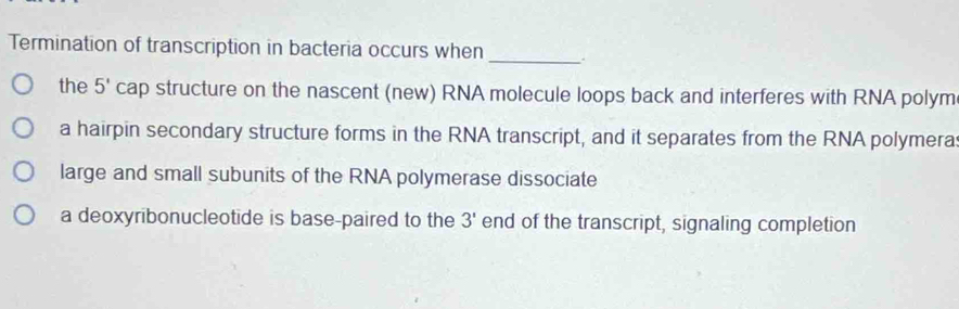 Termination of transcription in bacteria occurs when _.
the 5' cap structure on the nascent (new) RNA molecule loops back and interferes with RNA polym
a hairpin secondary structure forms in the RNA transcript, and it separates from the RNA polymera
large and small subunits of the RNA polymerase dissociate
a deoxyribonucleotide is base-paired to the 3' end of the transcript, signaling completion