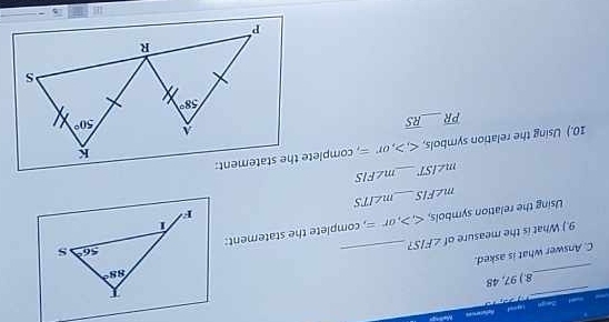 Zegn Lasoed Refeternces
_
         
_
8.) 97, 48
_
C. Answer what is asked.
9.) What is the measure of ∠ FIS 7
Using the relation symbols, langle rangle ,or= , complete the statement:
m∠ FIS _ m∠ ITS
m∠ IST _ m∠ FIS
10.) Using the relation symbols, ,or=
overline PR _ overline RS