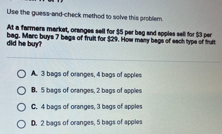 Use the guess-and-check method to solve this problem.
At a farmers market, oranges sell for $5 per bag and apples sell for $3 per
bag. Marc buys 7 bags of fruit for $29. How many bags of each type of frult
did he buy?
A. 3 bags of oranges, 4 bags of apples
B. 5 bags of oranges, 2 bags of apples
C. 4 bags of oranges, 3 bags of apples
D. 2 bags of oranges, 5 bags of apples