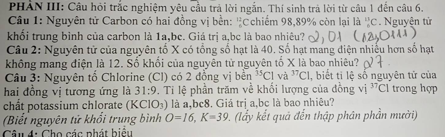 PHẢN III: Câu hỏi trắc nghiệm yêu cầu trả lời ngắn. Thí sinh trả lời từ câu 1 đến câu 6. 
Câu 1: Nguyên tử Carbon có hai đồng vị bền: _6^((12)C chiếm 98,89% còn lại là _6^(13)C. Nguyện tử 
khối trung bình của carbon là 1a, bc. Giá trị a, bc là bao nhiêu? 
Câu 2: Nguyên tử của nguyên tố X có tổng số hạt là 40. Số hạt mang điện nhiều hơn số hạt 
không mang điện là 12. Số khối của nguyên tử nguyên tố X là bao nhiêu? 
Câu 3: Nguyên tố Chlorine (Cl) có 2 đồng vị bền ^35)C1 và ^37C1 , biết tỉ lệ số nguyên tử của 
hai đồng vị tương ứng là 31:9. Tỉ lệ phần trăm về khối lượng của đồng vị ^37C1 I trong hợp 
chất potassium chlorate (KClO_3) là a,bc8. Giá trị a, bc là bao nhiêu? 
Biết nguyên tử khối trung bình O=16, K=39 (ly kết quả đến thập phân phần mười) 
Câu 4: Cho các phát biểu