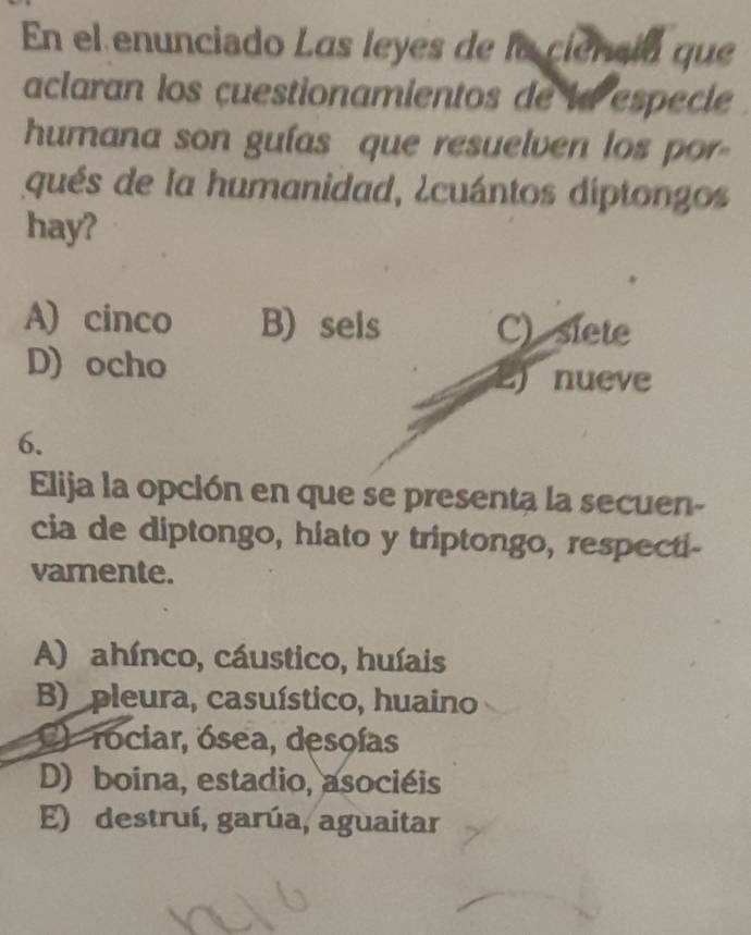 En el enunciado Las leyes de la ciensia que
aclaran los çuestionamientos de la especle
humana son gulas que resuelven los por-
qués de la humanidad, ¿cuántos diptongos
hay?
A) cinco B) sels C) siete
D) ocho
nueve
6.
Elija la opción en que se presenta la secuen-
cia de diptongo, hiato y triptongo, respecti-
vamente.
A) ahínco, cáustico, huíais
B) pleura, casuístico, huaino
2 rociar, ósea, desoías
D) boina, estadio, asociéis
E) destruí, garúa, aguaitar