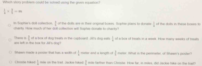 Which story problem could be solved using the given equation?
 1/4 *  3/5 =m
In Sophie's doll collection.  3/5  of the dolls are in their original boxes. Sophie plans to donate  1/4  of the dolls in these boxes to
charity. How much of her doll collection will Sophie donate to charity?
There is  3/5  of a box of dog treats in the cupboard. Jill's dog eats  1/4  of a box of treats in a week. How many weeks of treats
are left in the box for Jill's dog?
Shawn made a poster that has a width of  1/4  meter and a length of  3/5 mote r. What is the perimeter, of Shawn's poster?
Christie hiked  1/4  mile on the trail. Jackie hiked  3/5  mile farther than Christie. How far, in miles, did Jackie hike on the trail?