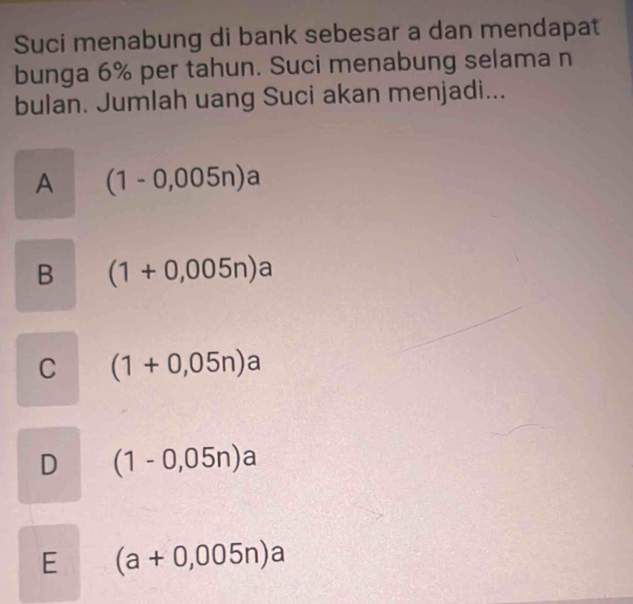 Suci menabung di bank sebesar a dan mendapat
bunga 6% per tahun. Suci menabung selama n
bulan. Jumlah uang Suci akan menjadi...
A (1-0,005n)a
B (1+0,005n)a
C (1+0,05n)a
D (1-0,05n)a
E (a+0,005n)a