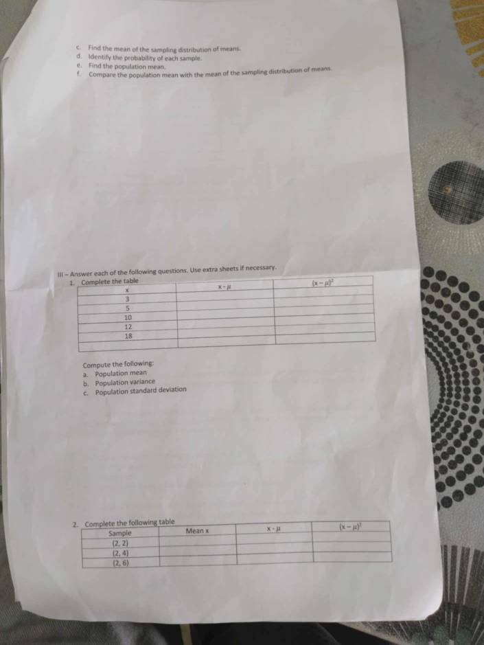 Find the mean of the sampling distribution of means.
d. Identify the probability of each sample.
e. Find the population mean.
f. Compare the population mean with the mean of the sampling distribution of means.
er each of the following questions. Use extra sheets if necessary.
Compute the following:
2. Population mean
b. Population variance
c. Population standard deviation