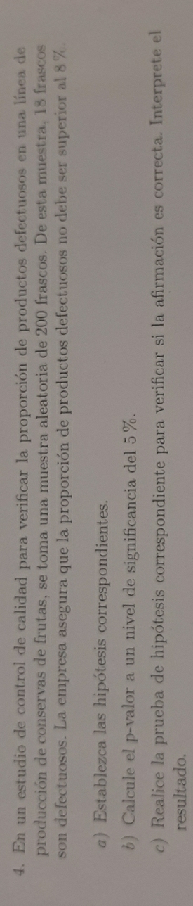 En un estudio de control de calidad para verificar la proporción de productos defectuosos en una línea de 
producción de conservas de frutas, se toma una muestra aleatoria de 200 frascos. De esta muestra, 18 frascos 
son defectuosos. La empresa asegura que la proporción de productos defectuosos no debe ser superior al 8%. 
α) Establezca las hipótesis correspondientes. 
6) Calcule el p -valor a un nivel de significancia del 5%. 
c) Realice la prueba de hipótesis correspondiente para verificar si la afirmación es correcta. Interprete el 
resultado.