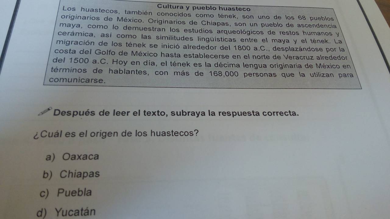 Cultura y pueblo huasteco
Los huastecos, también conocidos como tének, son uno de los 68 pueblos
originarios de México. Originarios de Chiapas, son un pueblo de ascendencia
maya, como lo demuestran los estudios arqueológicos de restos humanos y
cerámica, así como las similitudes lingüísticas entre el maya y el tének. La
migración de los tének se inició alrededor del 1800 a.C., desplazándose por la
costa del Golfo de México hasta establecerse en el norte de Veracruz alrededor
del 1500 a.C. Hoy en día, el tének es la décima lengua originaria de México en
términos de hablantes, con más de 168,000 personas que la utilizan para
comunicarse.
Después de leer el texto, subraya la respuesta correcta.
¿Cuál es el origen de los huastecos?
a) Oaxaca
b) Chiapas
c) Puebla
d) Yucatán