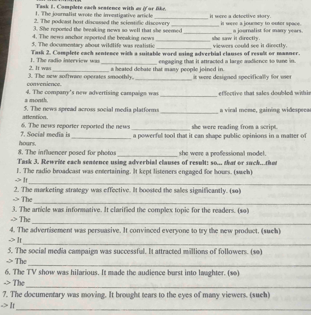 Task 1. Complete each sentence with as if or like. 
1. The journalist wrote the investigative article _it were a detective story. 
2. The podcast host discussed the scientific discovery _it were a journey to outer space. 
3. She reported the breaking news so well that she seemed _a journalist for many years. 
4. The news anchor reported the breaking news _she saw it directly. 
5. The documentary about wildlife was realistic _viewers could see it directly. 
Task 2. Complete each sentence with a suitable word using adverbial clauses of result or manner. 
1. The radio interview was _engaging that it attracted a large audience to tune in. 
2. It was_ a heated debate that many people joined in. 
3. The new software operates smoothly, _it were designed specifically for user 
convenience. 
4. The company’s new advertising campaign was _effective that sales doubled within 
a month. 
5. The news spread across social media platforms _a viral meme, gaining widesprea 
attention. 
6. The news reporter reported the news _she were reading from a script. 
7. Social media is_ a powerful tool that it can shape public opinions in a matter of
hours. 
8. The influencer posed for photos _she were a professional model. 
Task 3. Rewrite each sentence using adverbial clauses of result: so... that or such...that 
1. The radio broadcast was entertaining. It kept listeners engaged for hours. (such) 
_ 
-> It 
2. The marketing strategy was effective. It boosted the sales significantly. (so) 
_ 
-> The 
3. The article was informative. It clarified the complex topic for the readers. (so) 
_ 
-> The 
4. The advertisement was persuasive. It convinced everyone to try the new product. (such) 
_ 
-> It 
5. The social media campaign was successful. It attracted millions of followers. (so) 
_ 
-> The 
6. The TV show was hilarious. It made the audience burst into laughter. (so) 
_ 
-> The 
7. The documentary was moving. It brought tears to the eyes of many viewers. (such) 
--> It 
_