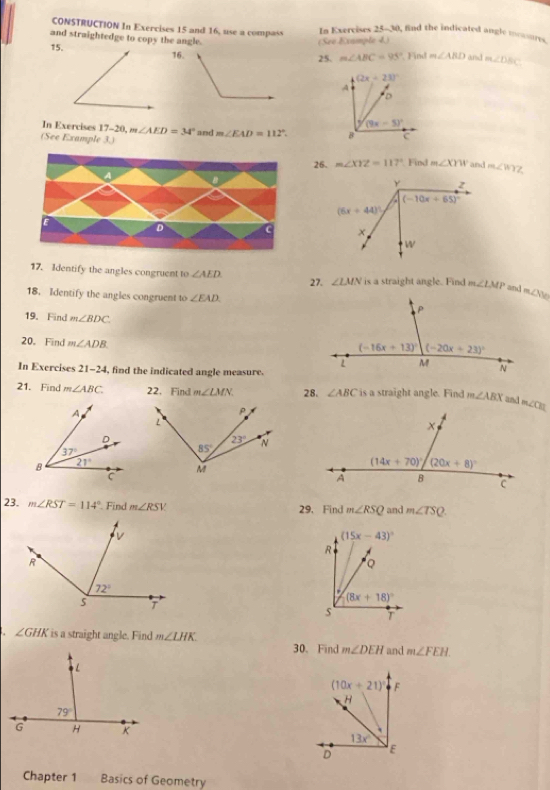 CONSTRUCTION In Exercises 15 and 16, use a compass In Exercises 25-30, find the indicated angle murts
and straightedge to copy the angle. m∠ DBC
15.(Seé Example 4.)
25. m∠ ABC=95° Find m∠ ABD and 
In Exercises 17-20, m m∠ AED=34° and m∠ EAD=112°.
(See Example 3.)
26. m∠ XYZ=117° Find m∠ XYW and m∠ WYZ
D
17. Identify the angles congruent to ∠ AED ∠ LMN is a straight angle. Find m∠ LMP and m∠ SV
27.
18. Identify the angles congruent to ∠ EAD
19. Find m∠ BDC
20.Find m∠ ADB
In Exercises 21-24 , find the indicated angle measure.
21. Find m∠ ABC 22.Find m∠ LMN. 28. ∠ ABC is a straight angle. Find m∠ ABX an 
23. m∠ RST=114° Find m∠ RST V 29. Find m∠ RSQ and m∠ TSQ.. ∠ GHK is a straight angle. Find m∠ LHK.
30.Find m∠ DEH and m∠ FEH

Chapter 1 Basics of Geometry