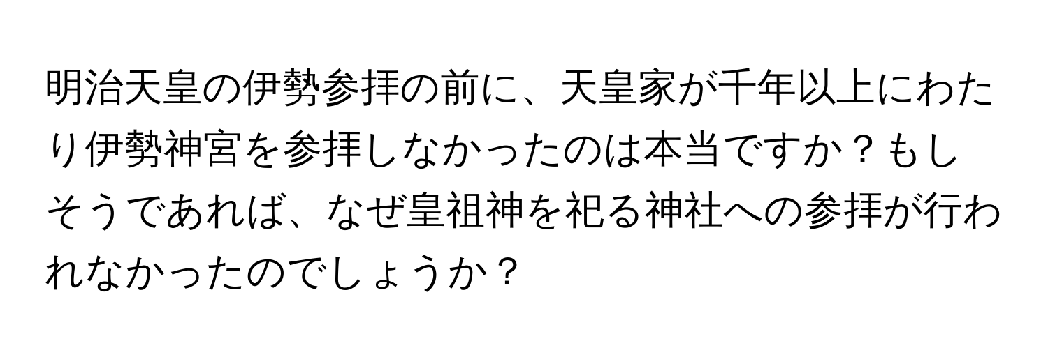 明治天皇の伊勢参拝の前に、天皇家が千年以上にわたり伊勢神宮を参拝しなかったのは本当ですか？もしそうであれば、なぜ皇祖神を祀る神社への参拝が行われなかったのでしょうか？