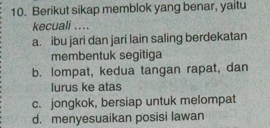 Berikut sikap memblok yang benar, yaitu
kecuali ....
a. ibu jari dan jari lain saling berdekatan
membentuk segitiga
b. lompat, kedua tangan rapat, dan
lurus ke atas
c. jongkok, bersiap untuk melompat
d. menyesuaikan posisi lawan