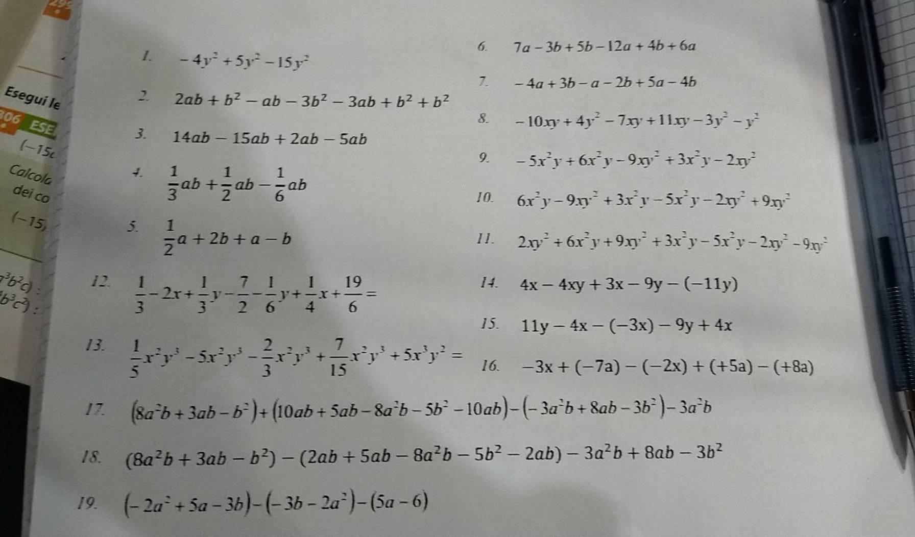 7a-3b+5b-12a+4b+6a
_
1. -4y^2+5y^2-15y^2
7. -4a+3b-a-2b+5a-4b
Esegui le
2 2ab+b^2-ab-3b^2-3ab+b^2+b^2
8. -10xy+4y^2-7xy+11xy-3y^2-y^2
06 ESE
3 14ab-15ab+2ab-5ab
9. -5x^2y+6x^2y-9xy^2+3x^2y-2xy^2
(-15c 1  1/3 ab+ 1/2 ab- 1/6 ab
Calcola
dei co 10. 6x^2y-9xy^2+3x^2y-5x^2y-2xy^2+9xy^2
(-15)
_
5.  1/2 a+2b+a-b
II. 2xy^2+6x^2y+9xy^2+3x^2y-5x^2y-2xy^2-9xy^2
1b 12.  1/3 -2x+ 1/3 y- 7/2 - 1/6 y+ 1/4 x+ 19/6 =
14. 4x-4xy+3x-9y-(-11y)
6
15. 11y-4x-(-3x)-9y+4x
13.  1/5 x^2y^3-5x^2y^3- 2/3 x^2y^3+ 7/15 x^2y^3+5x^3y^2= 16. -3x+(-7a)-(-2x)+(+5a)-(+8a)
17. (8a^2b+3ab-b^2)+(10ab+5ab-8a^2b-5b^2-10ab)-(-3a^2b+8ab-3b^2)-3a^2b
18. (8a^2b+3ab-b^2)-(2ab+5ab-8a^2b-5b^2-2ab)-3a^2b+8ab-3b^2
19. (-2a^2+5a-3b)-(-3b-2a^2)-(5a-6)