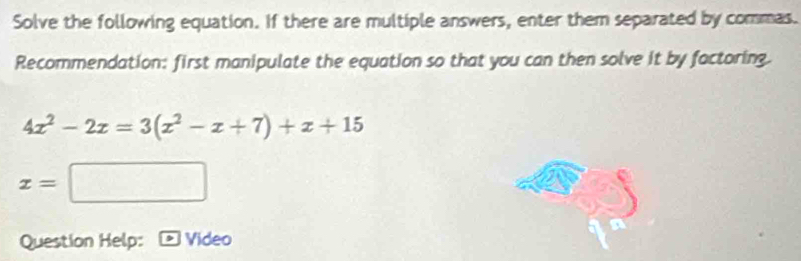 Solve the following equation. If there are multiple answers, enter them separated by commas. 
Recommendation: first manipulate the equation so that you can then solve it by factoring.
4x^2-2x=3(x^2-x+7)+x+15
x=□
Question Help: Video