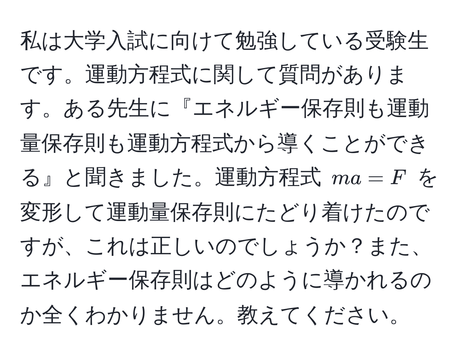 私は大学入試に向けて勉強している受験生です。運動方程式に関して質問があります。ある先生に『エネルギー保存則も運動量保存則も運動方程式から導くことができる』と聞きました。運動方程式 $ma=F$ を変形して運動量保存則にたどり着けたのですが、これは正しいのでしょうか？また、エネルギー保存則はどのように導かれるのか全くわかりません。教えてください。