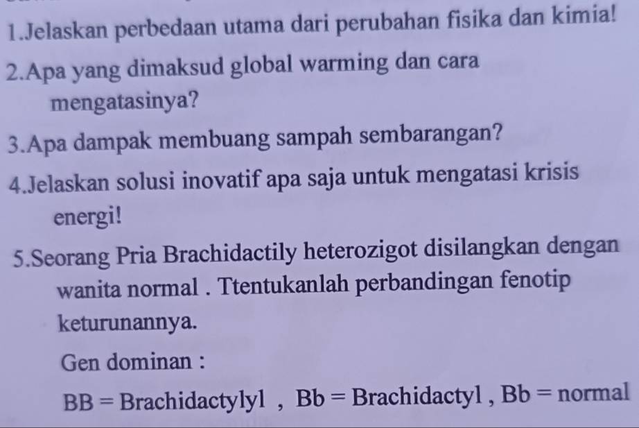 Jelaskan perbedaan utama dari perubahan fisika dan kimia! 
2.Apa yang dimaksud global warming dan cara 
mengatasinya? 
3.Apa dampak membuang sampah sembarangan? 
4.Jelaskan solusi inovatif apa saja untuk mengatasi krisis 
energi! 
5.Seorang Pria Brachidactily heterozigot disilangkan dengan 
wanita normal . Ttentukanlah perbandingan fenotip 
keturunannya. 
Gen dominan :
BB= Brachidactylyl , Bb= Brachidactyl , Bb= normal