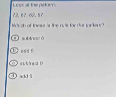 Look at the patlern
72, 67, 62, 57
Which of these is the rule for the pattern?
a subtract 6
b add 5
subtract9
d ) add 9