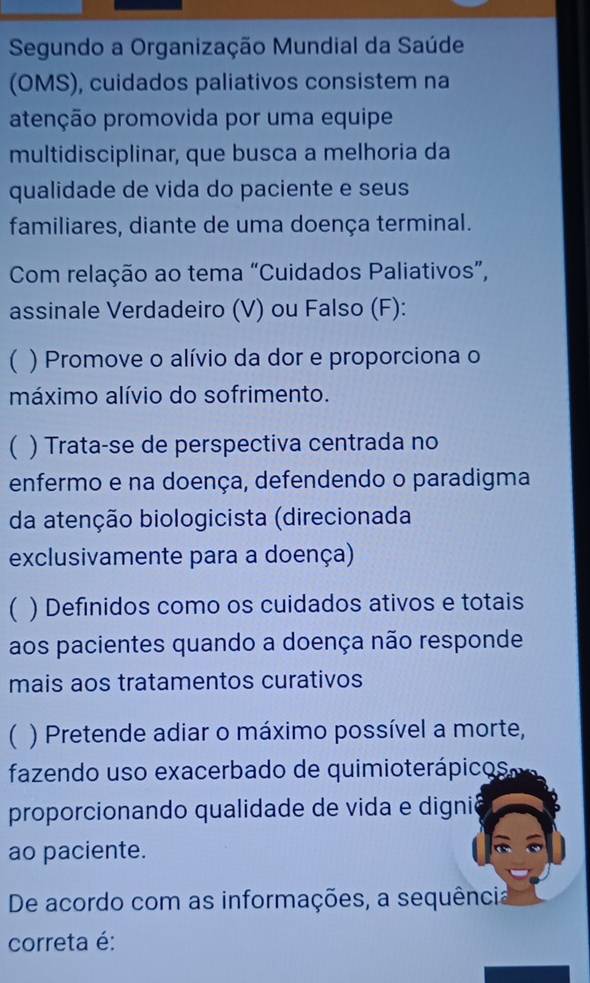 Segundo a Organização Mundial da Saúde
(OMS), cuidados paliativos consistem na
atenção promovida por uma equipe
multidisciplinar, que busca a melhoria da
qualidade de vida do paciente e seus
familiares, diante de uma doença terminal.
Com relação ao tema “Cuidados Paliativos”,
assinale Verdadeiro (V) ou Falso (F):
 ) Promove o alívio da dor e proporciona o
máximo alívio do sofrimento.
( ) Trata-se de perspectiva centrada no
enfermo e na doença, defendendo o paradigma
da atenção biologicista (direcionada
exclusivamente para a doença)
 ) Definidos como os cuidados ativos e totais
aos pacientes quando a doença não responde
mais aos tratamentos curativos
 ) Pretende adiar o máximo possível a morte,
fazendo uso exacerbado de quimioterápico s 
proporcionando qualidade de vida e dignió
ao paciente.
De acordo com as informações, a sequência
correta é: