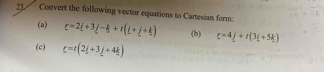 Convert the following vector equations to Cartesian form: 
(a) r=2_ i+3_ j-k+t(_ i+_ j+k) (b) r=4_ j+t(3_ i+5_ k)
(c) r=t(2i+3j+4k)