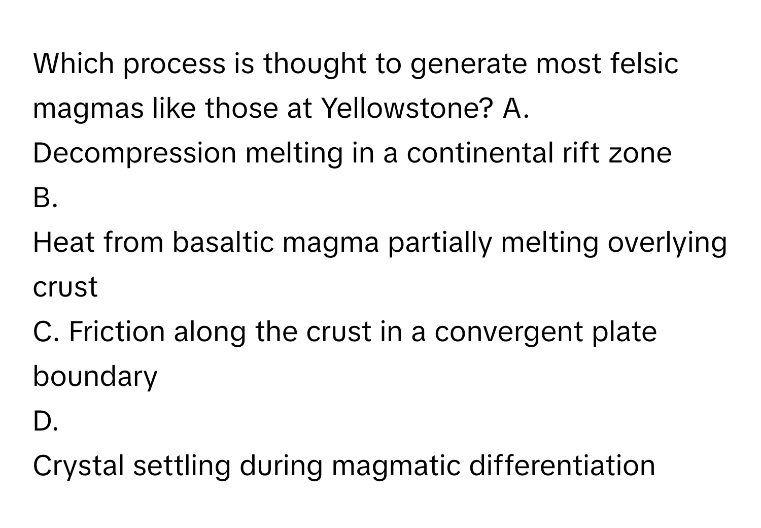 Which process is thought to generate most felsic magmas like those at Yellowstone?  A. Decompression melting in a continental rift zone
B.
Heat from basaltic magma partially melting overlying crust
C. Friction along the crust in a convergent plate boundary
D.
Crystal settling during magmatic differentiation