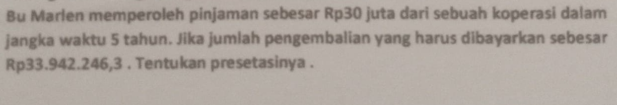 Bu Marlen memperoleh pinjaman sebesar Rp30 juta dari sebuah koperasi dalam 
jangka waktu 5 tahun. Jika jumlah pengembalian yang harus dibayarkan sebesar
Rp33.942.246,3. Tentukan presetasinya .