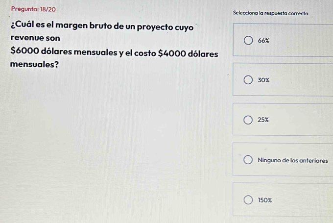 Pregunta: 18/20 Selecciona la respuesta correcta
¿Cuál es el margen bruto de un proyecto cuyo
revenue son 66%
$6000 dólares mensuales y el costo $4000 dólares
mensuales?
30%
25%
Ninguno de los anteriores
150%