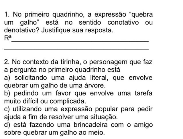 No primeiro quadrinho, a expressão "quebra
um galho” está no sentido conotativo ou
denotativo? Justifique sua resposta.
_
R^a
_
2. No contexto da tirinha, o personagem que faz
a pergunta no primeiro quadrinho está
a) solicitando uma ajuda literal, que envolve
quebrar um galho de uma árvore.
b) pedindo um favor que envolve uma tarefa
muito difícil ou complicada.
c) utilizando uma expressão popular para pedir
ajuda a fim de resolver uma situação.
d) está fazendo uma brincadeira com o amigo
sobre quebrar um galho ao meio.