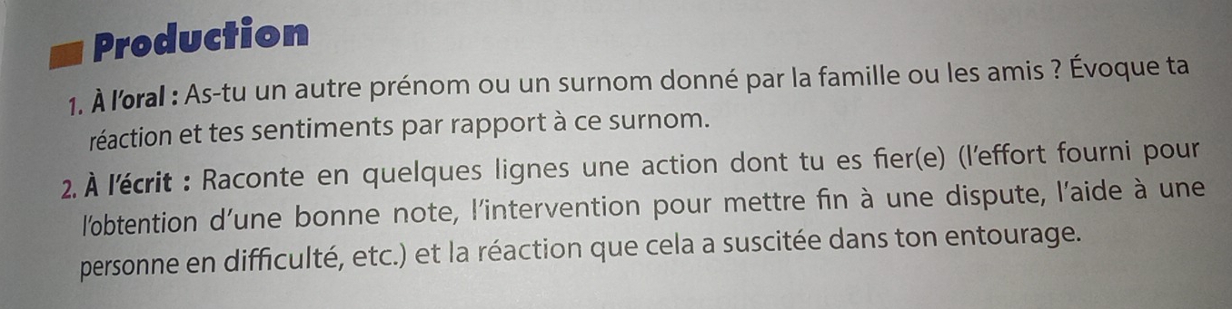 Production 
1. À l'oral : As-tu un autre prénom ou un surnom donné par la famille ou les amis ? Évoque ta 
réaction et tes sentiments par rapport à ce surnom. 
2. À l'écrit : Raconte en quelques lignes une action dont tu es fier(e) (l'effort fourni pour 
l'obtention d'une bonne note, l'intervention pour mettre fin à une dispute, l'aide à une 
personne en difficulté, etc.) et la réaction que cela a suscitée dans ton entourage.