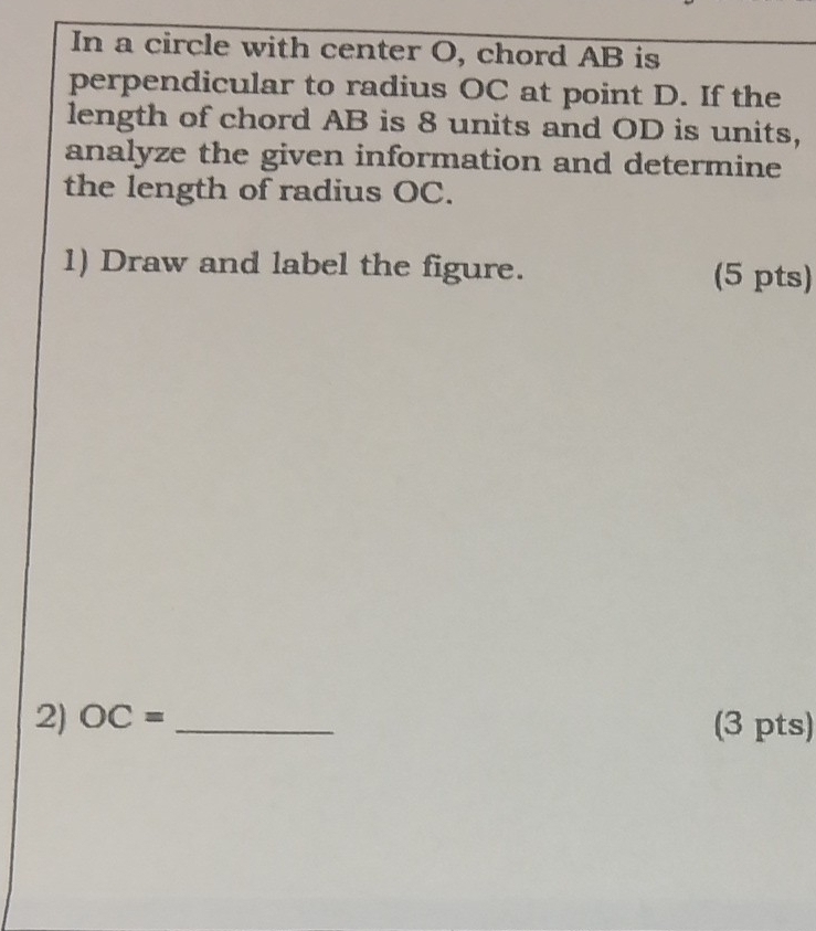 In a circle with center O, chord AB is 
perpendicular to radius OC at point D. If the 
length of chord AB is 8 units and OD is units, 
analyze the given information and determine 
the length of radius OC. 
1) Draw and label the figure. (5 pts) 
2) OC= _(3 pts)