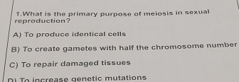 reproduction? 1.What is the primary purpose of meiosis in sexual
A) To produce identical cells
B) To create gametes with half the chromosome number
C) To repair damaged tissues
Di To increase genetic mutations