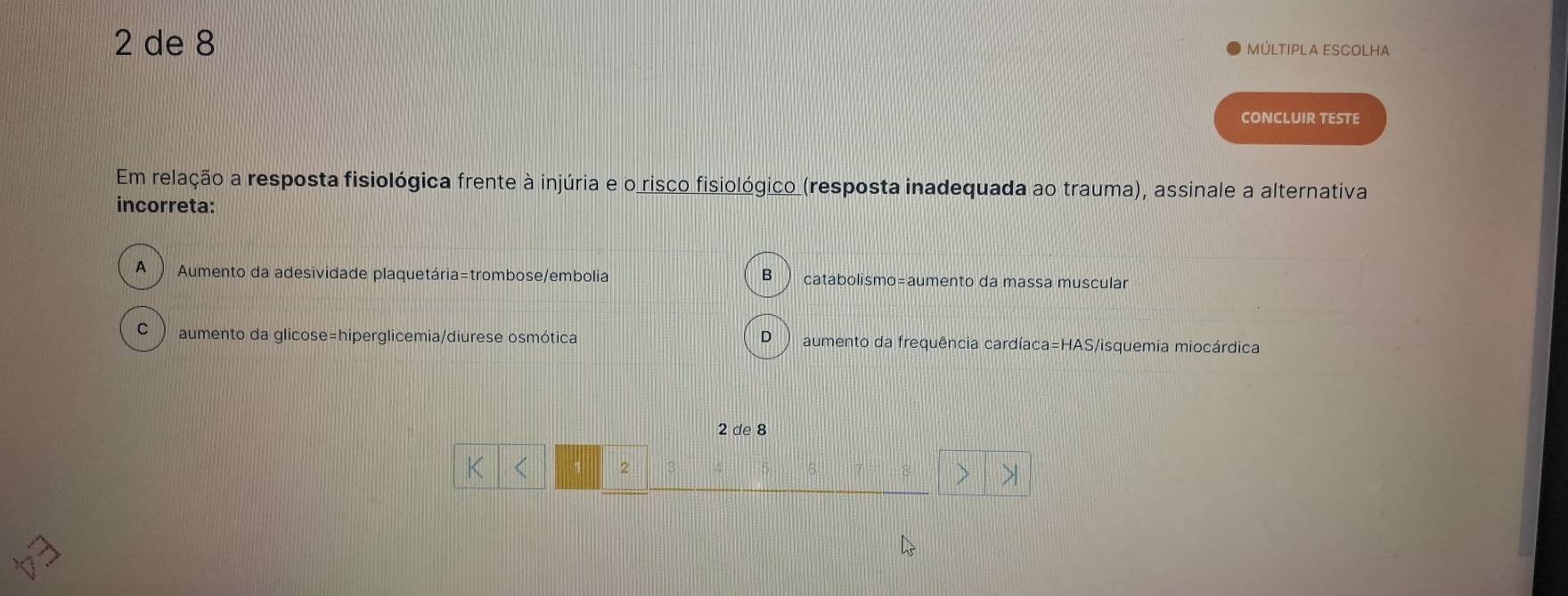 de 8
MÚLTIPLA ESCOLHA
CONCLUIR TESTE
Em relação a resposta fisiológica frente à injúria e o risco fisiológico (resposta inadequada ao trauma), assinale a alternativa
incorreta:
A ) Aumento da adesividade plaquetária=trombose/embolia catabolismo=aumento da massa muscular
B
C  aumento da glicose=hiperglicemia/diurese osmótica D aumento da frequência cardíaca=HAS/isquemia miocárdica
2 de 8
2