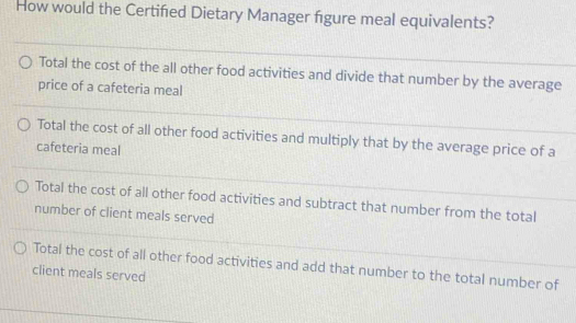 How would the Certifed Dietary Manager figure meal equivalents?
Total the cost of the all other food activities and divide that number by the average
price of a cafeteria meal
Total the cost of all other food activities and multiply that by the average price of a
cafeteria meal
Total the cost of all other food activities and subtract that number from the total
number of client meals served
Total the cost of all other food activities and add that number to the total number of
client meals served