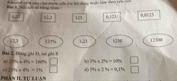 Khoanh trồn vào chữ trước câu trá lời đùng hoặc làm theo yêu câu
Bài 1. Nổi hai số bằng nhau :
1, 23 12, 3 123 0, 123 0,0123
12, 3 123% 1, 23 1230 12300
Bài 2. Đúng ghi Đ, sai ghi S
a) 25% * 4% =100% b) 5% * 2% =10%
c) 25% * 4% =1% d) 5% * 2% =0.1%
PhAN II. Tự LUàn