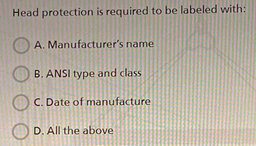 Head protection is required to be labeled with:
A. Manufacturer’s name
B. ANSI type and class
C. Date of manufacture
D. All the above