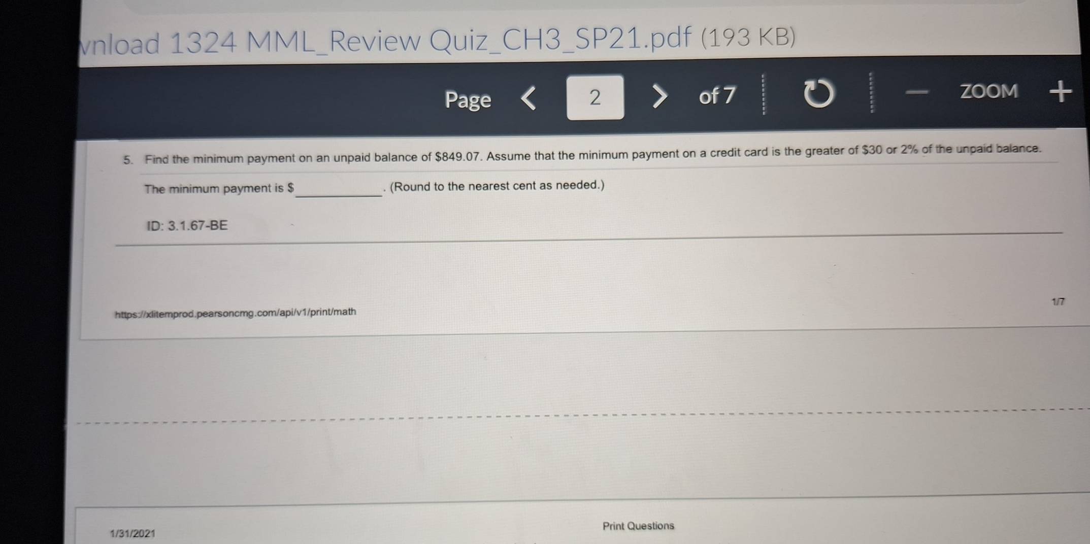 vnload 1324 MML_Review Quiz_CH3_SP21.pdf (193 KB) 
— 
Page 2 of 7 ZOOM + 
5. Find the minimum payment on an unpaid balance of $849.07. Assume that the minimum payment on a credit card is the greater of $30 or 2% of the unpaid balance. 
_ 
The minimum payment is $. (Round to the nearest cent as needed.) 
ID: 3.1.67-BE 
https://xlitemprod.pearsoncmg.com/api/v1/print/math 1/7 
1/31/2021 
Print Questions