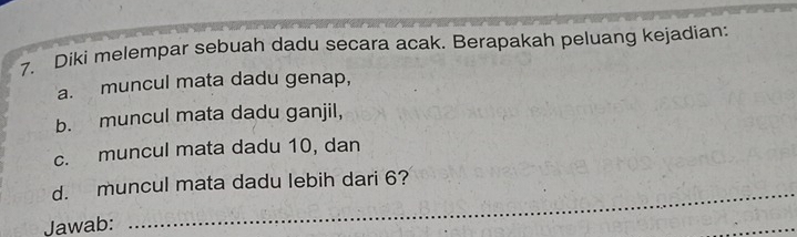 Diki melempar sebuah dadu secara acak. Berapakah peluang kejadian: 
a. muncul mata dadu genap, 
b. muncul mata dadu ganjil, 
c. muncul mata dadu 10, dan 
d. muncul mata dadu lebih dari 6? 
Jawab: 
_ 
_