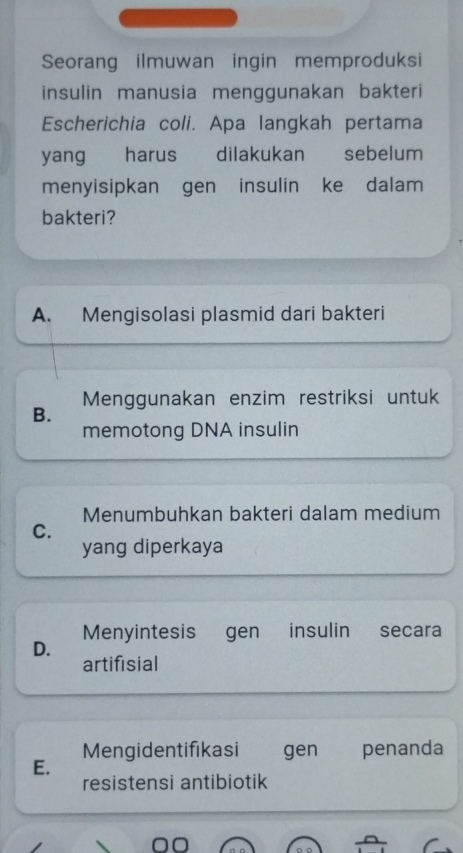 Seorang ilmuwan ingin memproduksi
insulin manusia menggunakan bakteri
Escherichia coli. Apa langkah pertama
yang harus dilakukan sebelum
menyisipkan gen insulin ke dalam
bakteri?
A. Mengisolasi plasmid dari bakteri
B. Menggunakan enzim restriksi untuk
memotong DNA insulin
Menumbuhkan bakteri dalam medium
C.
yang diperkaya
Menyintesis gen insulin secara
D.
artifisial
Mengidentifikasi gen penanda
E.
resistensi antibiotik