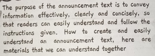 The purpose of the announcement text is to convey 
information effectively, clearly and concisely, so 
that readers can easily understand and follow the 
instructions given. How to create and easily 
understand an announcement text, here are 
materials that we can understand together