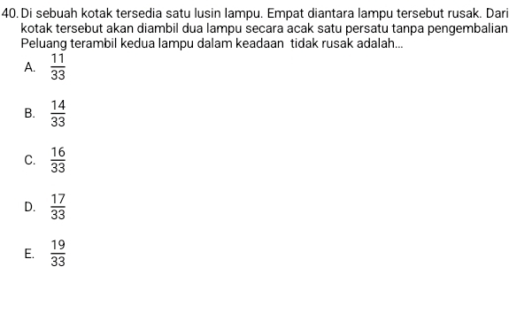 Di sebuah kotak tersedia satu lusin lampu. Empat diantara lampu tersebut rusak. Dari
kotak tersebut akan diambil dua lampu secara acak satu persatu tanpa pengembalian
Peluang terambil kedua lampu dalam keadaan tidak rusak adalah...
A.  11/33 
B.  14/33 
C.  16/33 
D.  17/33 
E.  19/33 