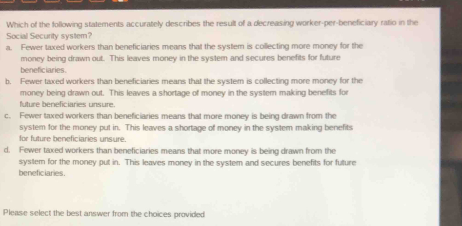 Which of the following statements accurately describes the result of a decreasing worker-per-beneficiary ratio in the
Social Security system?
a. Fewer taxed workers than beneficiaries means that the system is collecting more money for the
money being drawn out. This leaves money in the system and secures benefits for future
beneficiaries.
b. Fewer taxed workers than beneficiaries means that the system is collecting more money for the
money being drawn out. This leaves a shortage of money in the system making benefits for
future beneficiaries unsure.
c. Fewer taxed workers than beneficiaries means that more money is being drawn from the
system for the money put in. This leaves a shortage of money in the system making benefits
for future beneficiaries unsure.
d. Fewer taxed workers than beneficiaries means that more money is being drawn from the
system for the money put in. This leaves money in the system and secures benefits for future
beneficiaries.
Please select the best answer from the choices provided