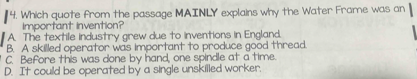 Which quote from the passage MAINLY explains why the Water Frame was an
important invention?
A. The textile industry grew due to inventions in England.
B. A skilled operator was important to produce good thread.
C. Before this was done by hand, one spindle at a time.
D. It could be operated by a single unskilled worker.