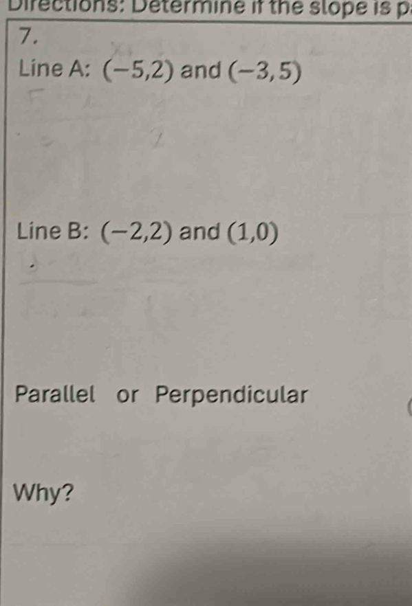 Directions: Determine if the slope is p
7. 
Line A: (-5,2) and (-3,5)
Line B: (-2,2) and (1,0)
Parallel or Perpendicular 
Why?