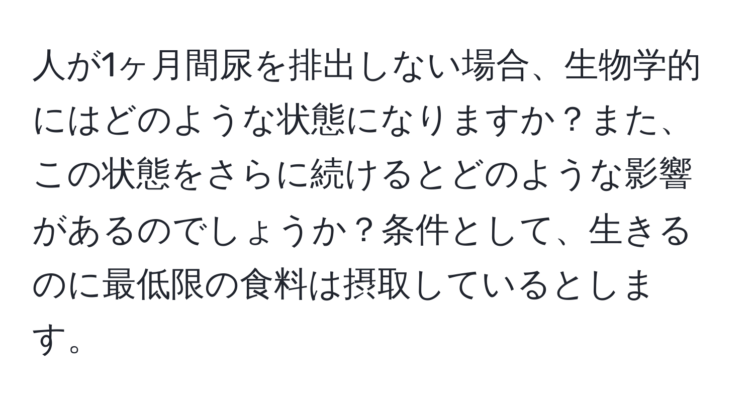 人が1ヶ月間尿を排出しない場合、生物学的にはどのような状態になりますか？また、この状態をさらに続けるとどのような影響があるのでしょうか？条件として、生きるのに最低限の食料は摂取しているとします。