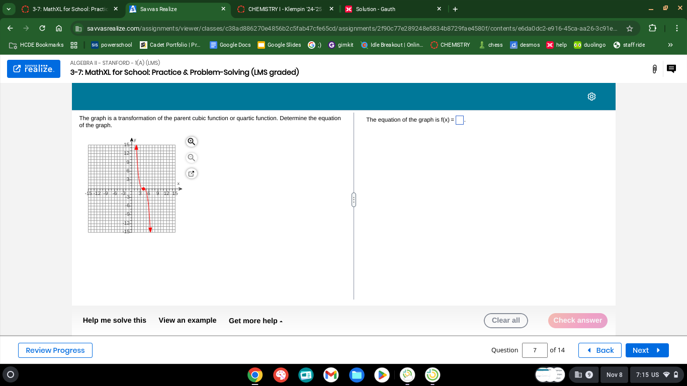 3-7: MathXL for School: Practi Savvas Realize CHEMISTRY I - Klempin "24-'25 Solution - Gauth 
C sawasrealize.com/assignments/viewer/classes/c38ad886270e4856b2c5fab47cfe65cd/assignments/2f90c77e289248e5834b8729fae4580f/contents/e6da0dc2-e916-45ca-aa26-3c91e.. 
overline C HCDE Bookmarks sis powersch ool Cadet Portfolio | F Google Docs gimki Idle Breakout| Onlin.. CHEMISTRY ch es s desmos « help o du ol ing o staffride 
ALGEBRA II - STANFORD - 1(A) (LMS) 
C realize 3-7: MathXL for School: Practice & Problem-Solving (LMS graded) 
The graph is a transformation of the parent cubic function or quartic function. Determine the equation The equation of the graph is f(x)=□. 
of the graph. 
Help me solve this View an example Get more help - Clear all Check answer 
Review Progress Question 7 of 14 ◀ Back Next 
Nov 8 7:15 US