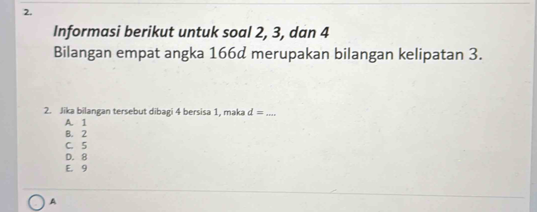 Informasi berikut untuk soal 2, 3, dan 4
Bilangan empat angka 166d merupakan bilangan kelipatan 3.
2. Jika bilangan tersebut dibagi 4 bersisa 1, maka d= _
A. 1
B. 2
C. 5
D. 8
E. 9
A