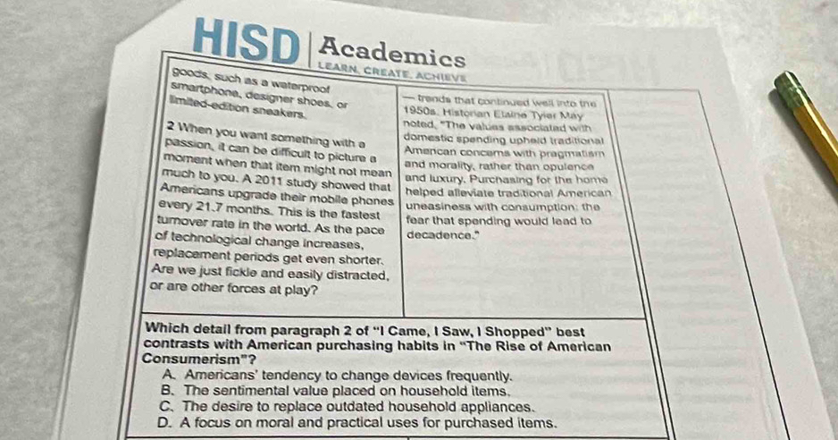 Academics
HISD Learn, Créate, Achiève
goods, such as a waterproof
smartphone, designer shoes, or
— trands that continued well into the 
limited edition sneakers.
1950s, Historian Elaine Tyier May
noted, "The values associated with
2 When you want something with a
domestic spending upheid traditional
passion, it can be difficult to picture a
Amencan concems with pragmatism
and morality, rather than opulence
moment when that item might not mean. and luxury, Purchasing for the home
much to you. A 2011 study showed that
helped alleviate traditional American
Americans upgrade their mobile phones
every 21.7 months. This is the fastest uneasiness with consumption: the
turover rate in the world. As the pace fear that spending would lead to
of technological change increases. decadence."
replacement periods get even shorter.
Are we just fickle and easily distracted,
or are other forces at play?
Which detail from paragraph 2 of “I Came, I Saw, I Shopped” best
contrasts with American purchasing habits in “The Rise of American
Consumerism"?
A. Americans' tendency to change devices frequently.
B. The sentimental value placed on household items.
C. The desire to replace outdated household appliances.
D. A focus on moral and practical uses for purchased items.