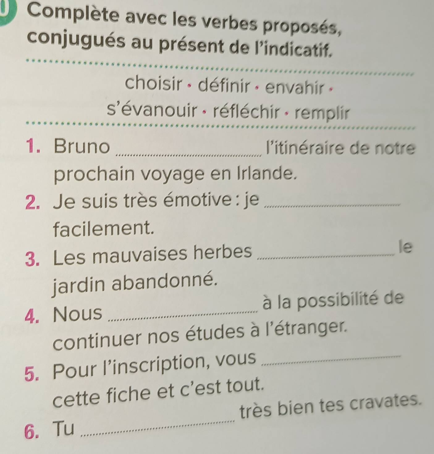 Complète avec les verbes proposés, 
conjugués au présent de l'indicatif. 
choisir · définir · envahir » 
s'évanouir : réfléchir : remplir 
1. Bruno _ l'itinéraire de notre 
prochain voyage en Irlande. 
2. Je suis très émotive : je_ 
facilement. 
3. Les mauvaises herbes_ 
le 
jardin abandonné. 
4. Nous _à la possibilité de 
continuer nos études à l'étranger. 
5. Pour l’inscription, vous_ 
cette fiche et c’est tout. 
_ 
très bien tes cravates. 
6. Tu